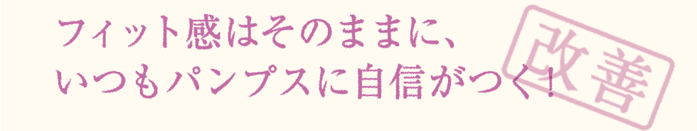 フィット感はそのままに、 いつもパンプスに自信がつく！