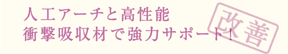 人工アーチと高性能 衝撃吸収材で強力サポート！