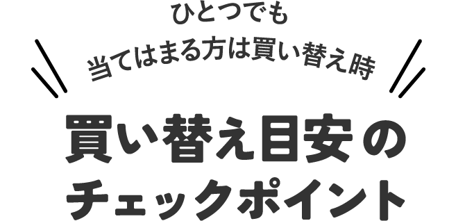 ひとつでも当てはまる方は買い替え時！買い替え目安のチェックポイント