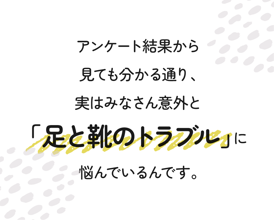 アンケート結果から見ても分かる通り、みなさん意外と「足と靴のトラブル」に悩んでいる