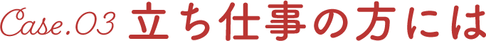 Case03. 立ち仕事の方には